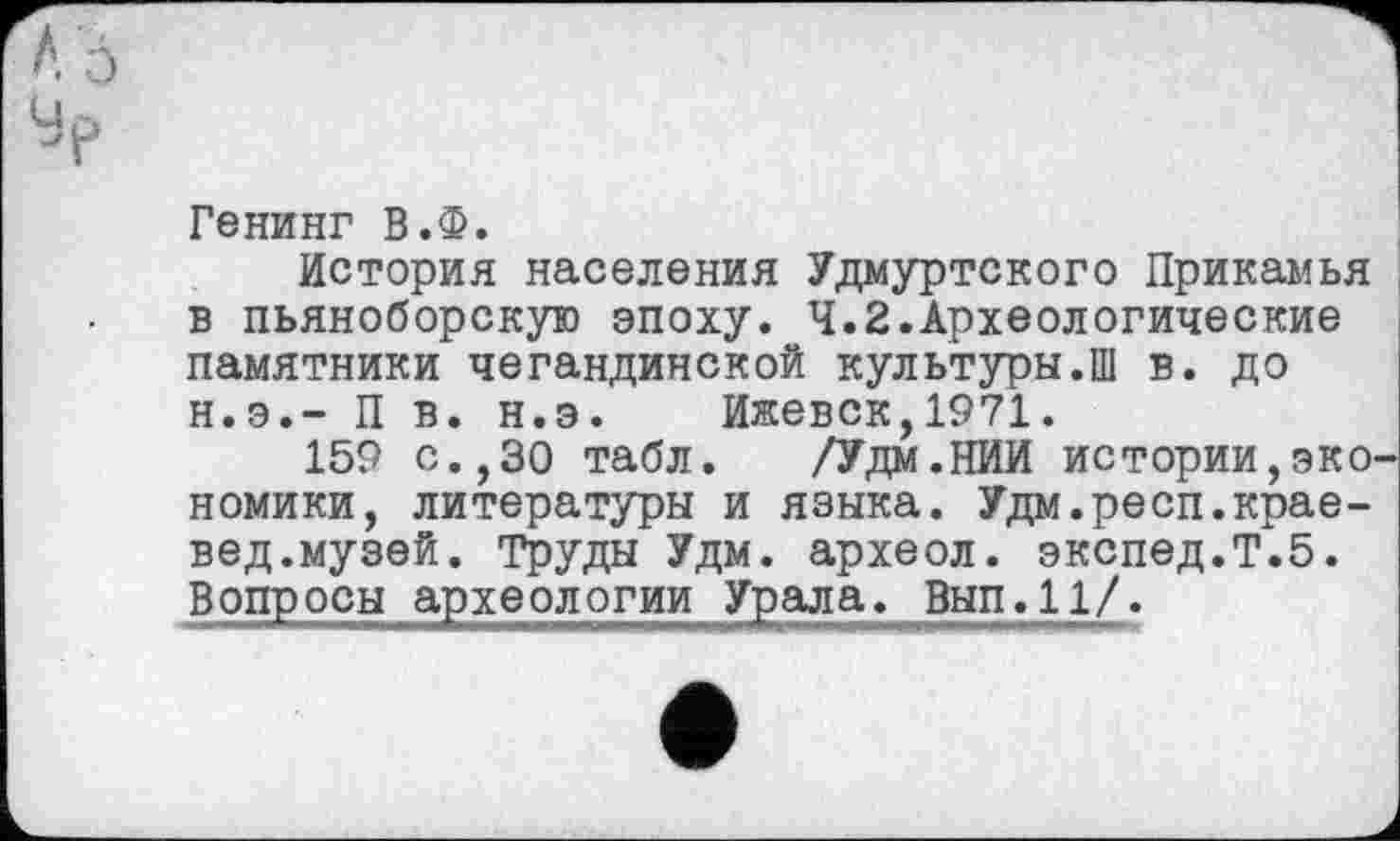 ﻿Генинг В.Ф.
История населения Удмуртского Прикамья в пьяноборскую эпоху. 4.2.Археологические памятники чегандинской культуры.Ш в. до н.э.- П в. н.э. Ижевск,1971.
159 с.,30 табл. /Удм.НИИ истории,экономики, литературы и языка. Удм.респ.краевед.музей. Труды Удм. археол. экспед.Т.5.
Вопросы археологии Урала. Вып.11/.